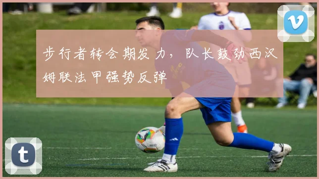 步行者转会期发力，队长鼓劲西汉姆联法甲强势反弹
