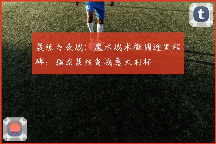 晨练与夜战：魔术战术微调迎里程碑，猛龙集结备战意大利杯