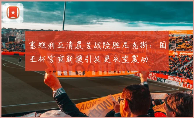 塞维利亚清晨苦战险胜尼克斯,国王杯官宣新援引发更衣室震动