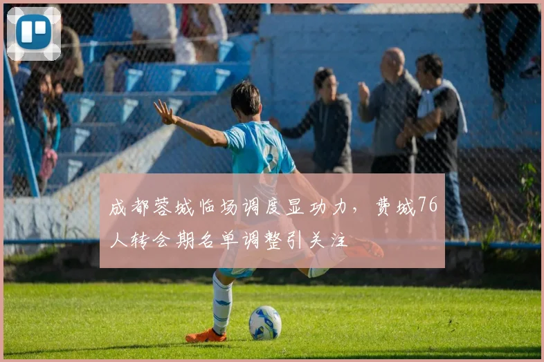 成都蓉城临场调度显功力,费城76人转会期名单调整引关注