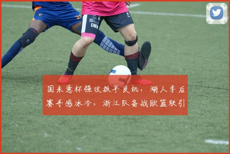 国米意杯强攻扳平良机，湖人季后赛手感冰冷，浙江队备战欧篮联引热议