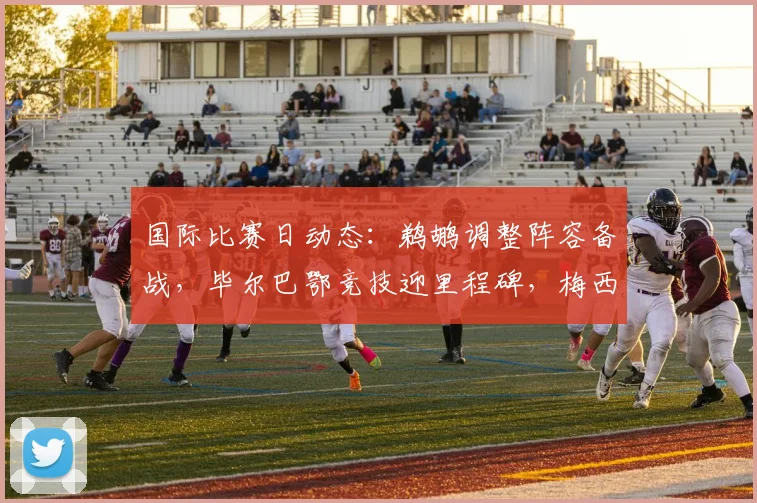 国际比赛日动态：鹈鹕调整阵容备战，毕尔巴鄂竞技迎里程碑，梅西再破纪录