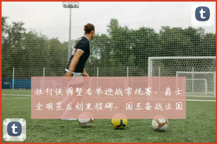 独行侠调整名单迎战常规赛，爵士全明星后创里程碑，国王备战法国杯引