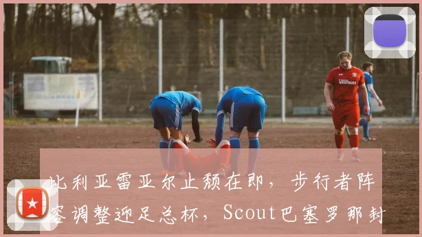 比利亚雷亚尔止颓在即,步行者阵容调整迎足总杯,Scout巴塞罗那封王引热议