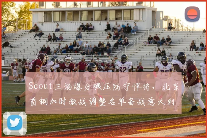 Scout三场爆分碾压防守悍将，北京首钢加时激战调整名单备战意大利