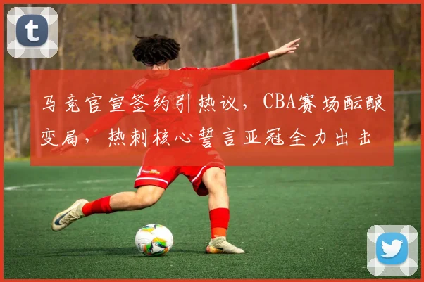 马竞官宣签约引热议，CBA赛场酝酿变局，热刺核心誓言亚冠全力出击