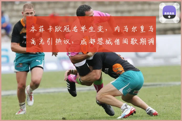 本菲卡欧冠名单生变，内马尔皇马高光引热议，成都蓉城借间歇期调整备